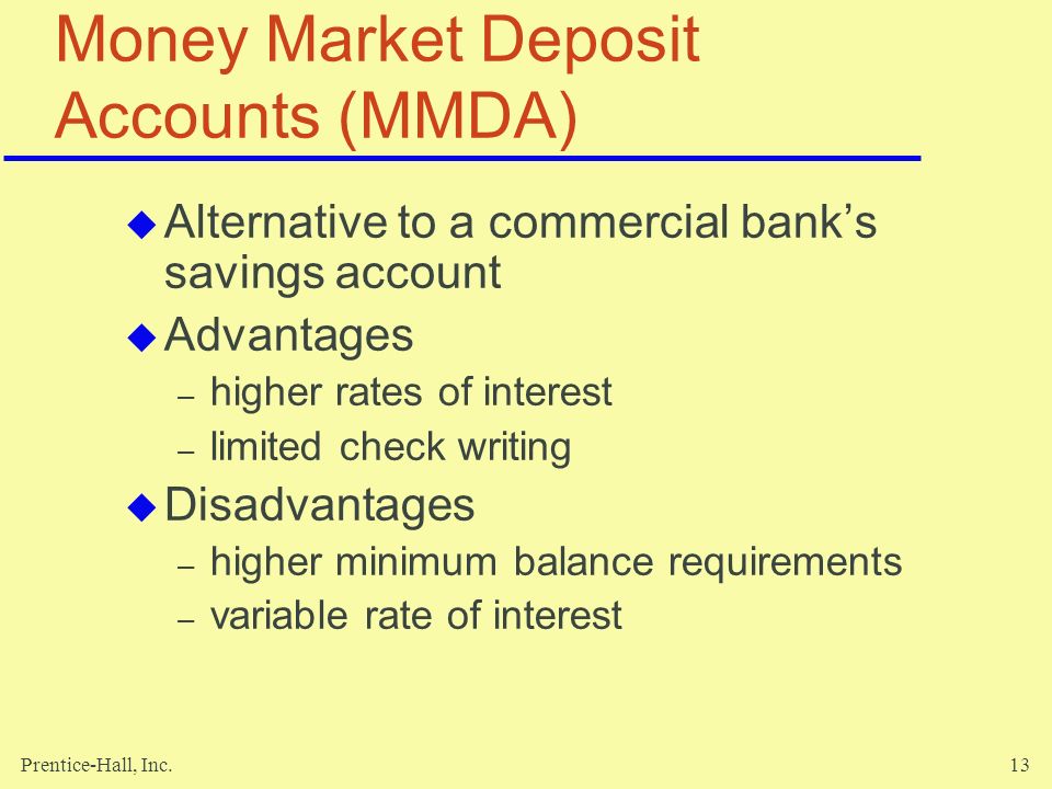 Prentice-Hall, Inc.13 Money Market Deposit Accounts (MMDA)  Alternative to a commercial bank’s savings account  Advantages – higher rates of interest – limited check writing  Disadvantages – higher minimum balance requirements – variable rate of interest