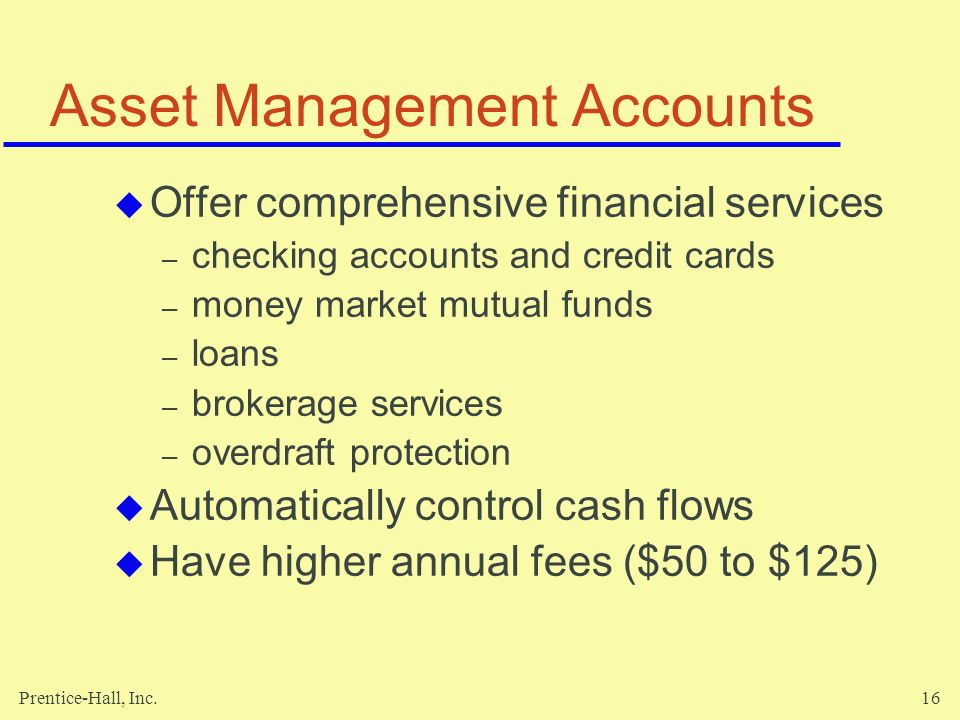 Prentice-Hall, Inc.16 Asset Management Accounts  Offer comprehensive financial services – checking accounts and credit cards – money market mutual funds – loans – brokerage services – overdraft protection  Automatically control cash flows  Have higher annual fees ($50 to $125)