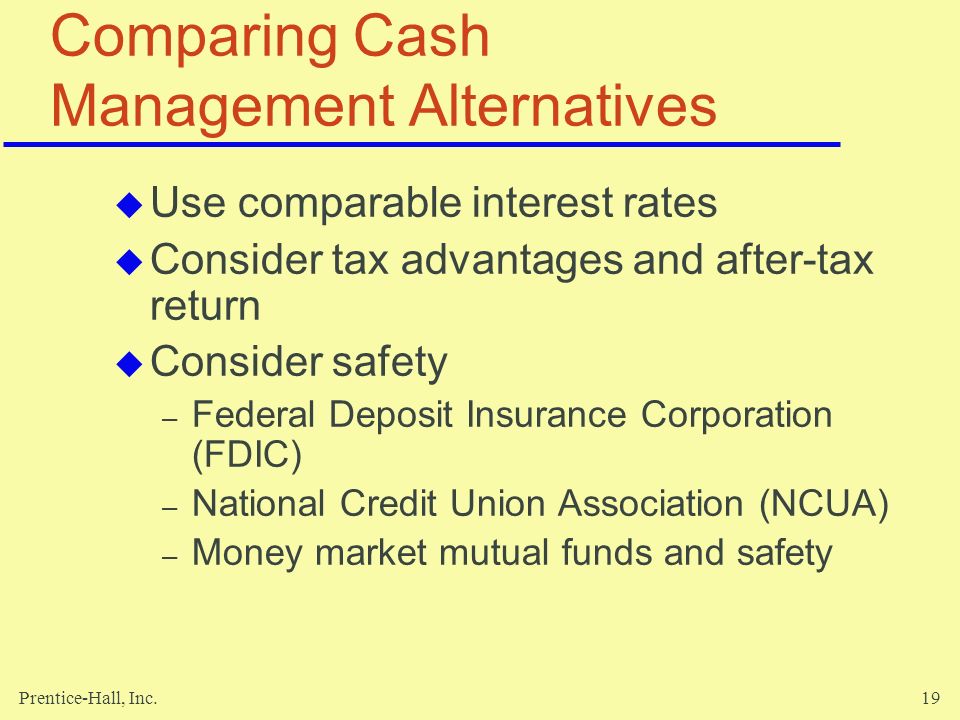 Prentice-Hall, Inc.19 Comparing Cash Management Alternatives  Use comparable interest rates  Consider tax advantages and after-tax return  Consider safety – Federal Deposit Insurance Corporation (FDIC) – National Credit Union Association (NCUA) – Money market mutual funds and safety