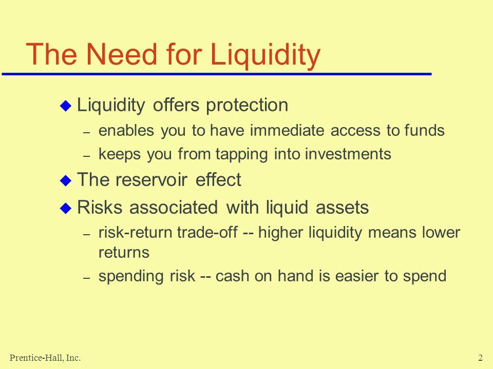 Prentice-Hall, Inc.2 The Need for Liquidity  Liquidity offers protection – enables you to have immediate access to funds – keeps you from tapping into investments  The reservoir effect  Risks associated with liquid assets – risk-return trade-off -- higher liquidity means lower returns – spending risk -- cash on hand is easier to spend