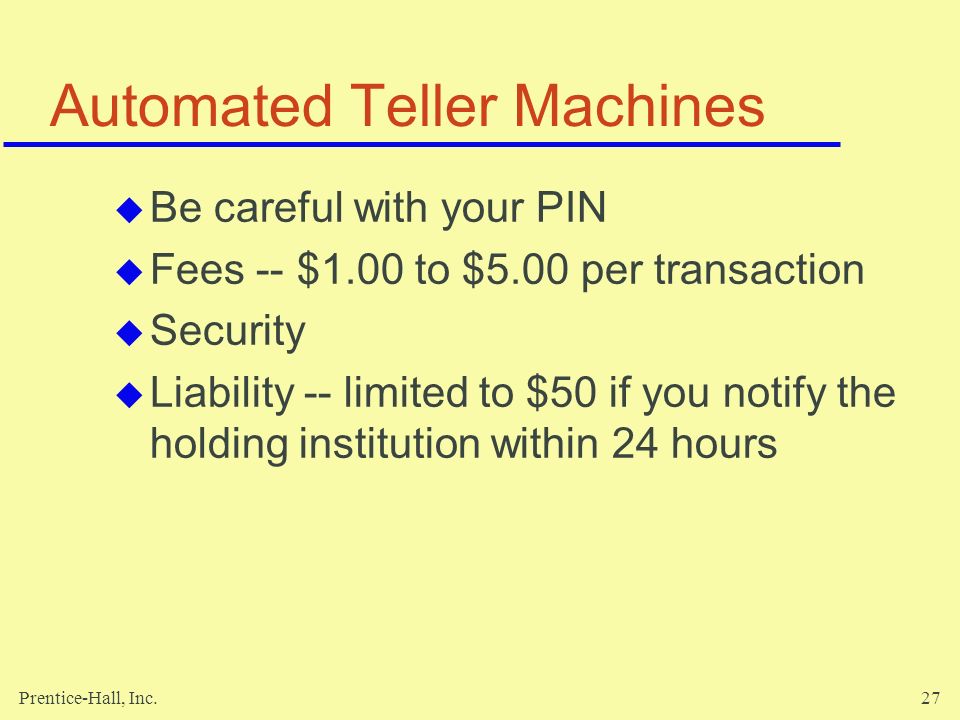Prentice-Hall, Inc.27 Automated Teller Machines  Be careful with your PIN  Fees -- $1.00 to $5.00 per transaction  Security  Liability -- limited to $50 if you notify the holding institution within 24 hours