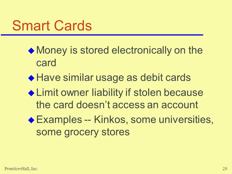 Prentice-Hall, Inc.29 Smart Cards  Money is stored electronically on the card  Have similar usage as debit cards  Limit owner liability if stolen because the card doesn’t access an account  Examples -- Kinkos, some universities, some grocery stores