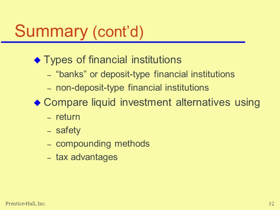 Prentice-Hall, Inc.32 Summary (cont’d)  Types of financial institutions – banks or deposit-type financial institutions – non-deposit-type financial institutions  Compare liquid investment alternatives using – return – safety – compounding methods – tax advantages