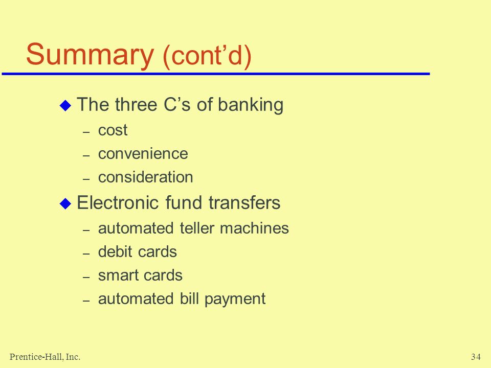 Prentice-Hall, Inc.34 Summary (cont’d)  The three C’s of banking – cost – convenience – consideration  Electronic fund transfers – automated teller machines – debit cards – smart cards – automated bill payment