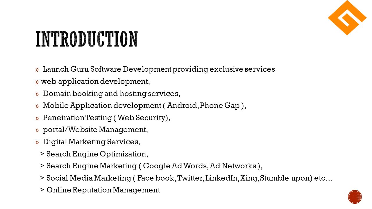 » Launch Guru Software Development providing exclusive services » web application development, » Domain booking and hosting services, » Mobile Application development ( Android, Phone Gap ), » Penetration Testing ( Web Security), » portal/Website Management, » Digital Marketing Services, > Search Engine Optimization, > Search Engine Marketing ( Google Ad Words, Ad Networks ), > Social Media Marketing ( Face book, Twitter, LinkedIn, Xing, Stumble upon) etc… > Online Reputation Management