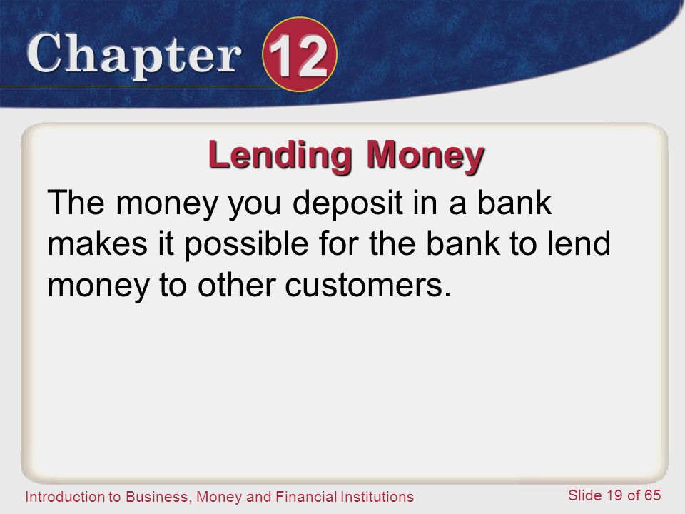 Introduction to Business, Money and Financial Institutions Slide 19 of 65 Lending Money The money you deposit in a bank makes it possible for the bank to lend money to other customers.