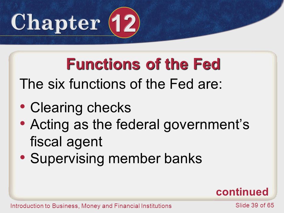 Introduction to Business, Money and Financial Institutions Slide 39 of 65 Functions of the Fed The six functions of the Fed are: Clearing checks Acting as the federal government’s fiscal agent Supervising member banks continued