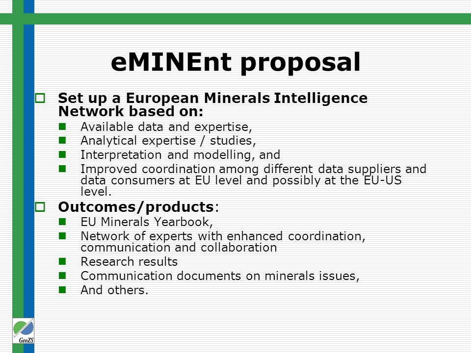 eMINEnt proposal  Set up a European Minerals Intelligence Network based on: Available data and expertise, Analytical expertise / studies, Interpretation and modelling, and Improved coordination among different data suppliers and data consumers at EU level and possibly at the EU-US level.
