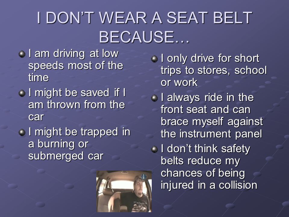 I DON’T WEAR A SEAT BELT BECAUSE… I am driving at low speeds most of the time I might be saved if I am thrown from the car I might be trapped in a burning or submerged car I only drive for short trips to stores, school or work I always ride in the front seat and can brace myself against the instrument panel I don’t think safety belts reduce my chances of being injured in a collision