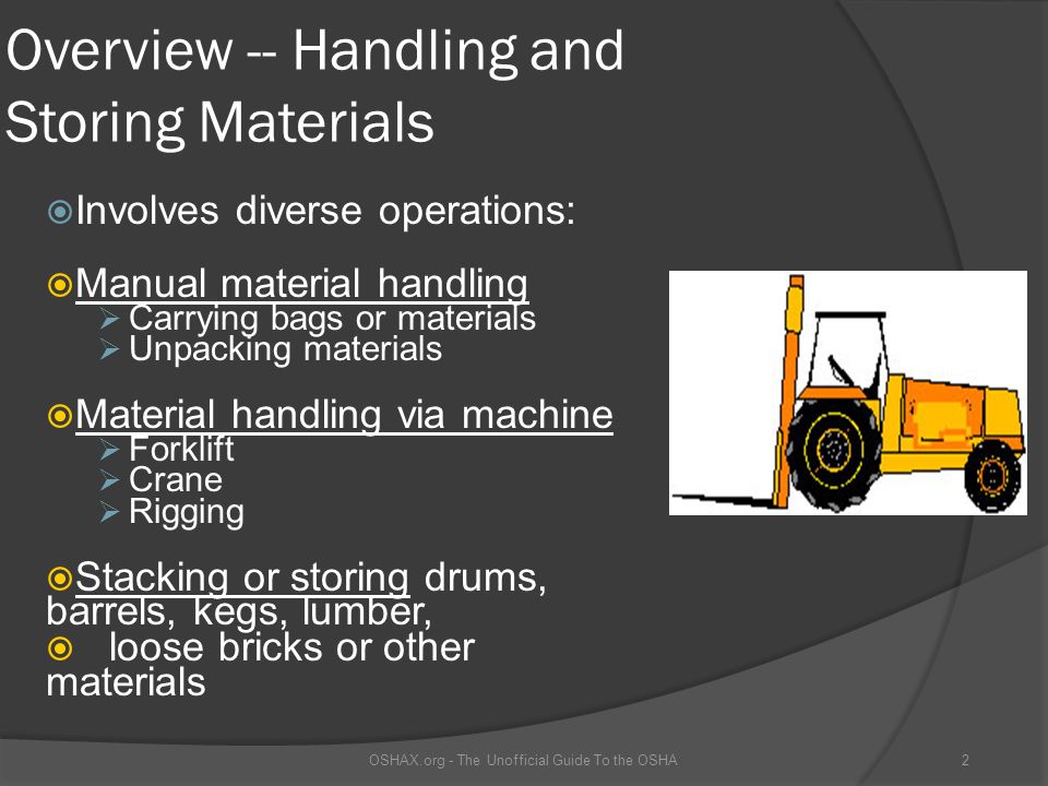 Overview -- Handling and Storing Materials  Involves diverse operations:  Manual material handling  Carrying bags or materials  Unpacking materials  Material handling via machine  Forklift  Crane  Rigging  Stacking or storing drums, barrels, kegs, lumber,  loose bricks or other materials OSHAX.org - The Unofficial Guide To the OSHA2