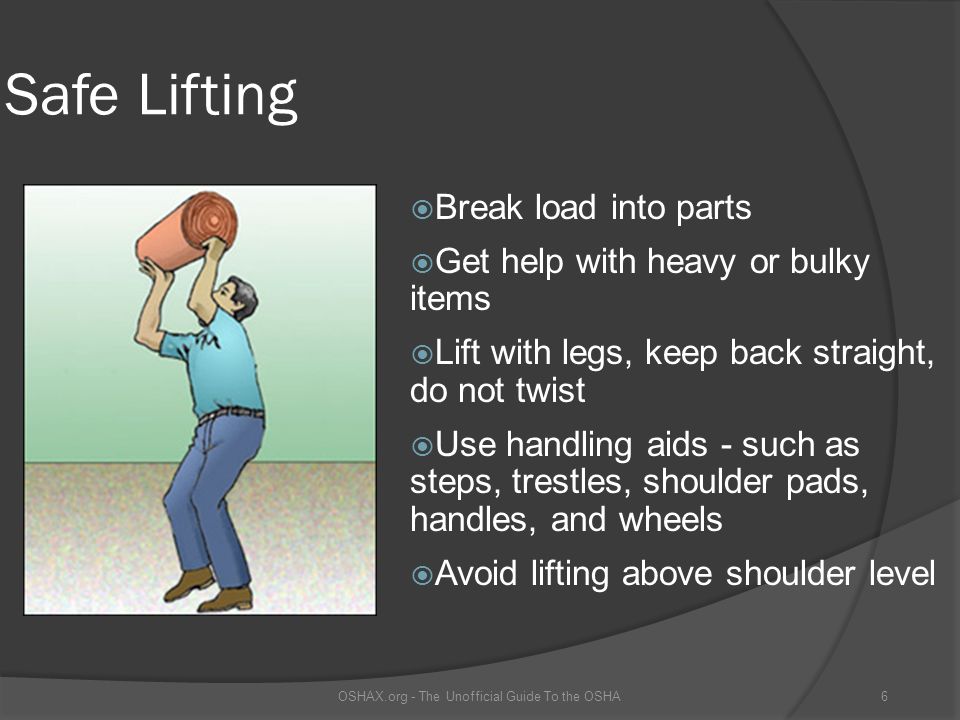 Safe Lifting  Break load into parts  Get help with heavy or bulky items  Lift with legs, keep back straight, do not twist  Use handling aids - such as steps, trestles, shoulder pads, handles, and wheels  Avoid lifting above shoulder level OSHAX.org - The Unofficial Guide To the OSHA6