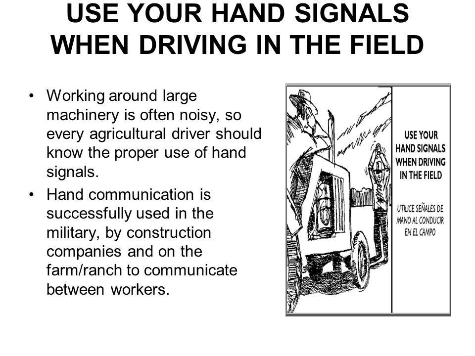 USE YOUR HAND SIGNALS WHEN DRIVING IN THE FIELD Working around large machinery is often noisy, so every agricultural driver should know the proper use of hand signals.
