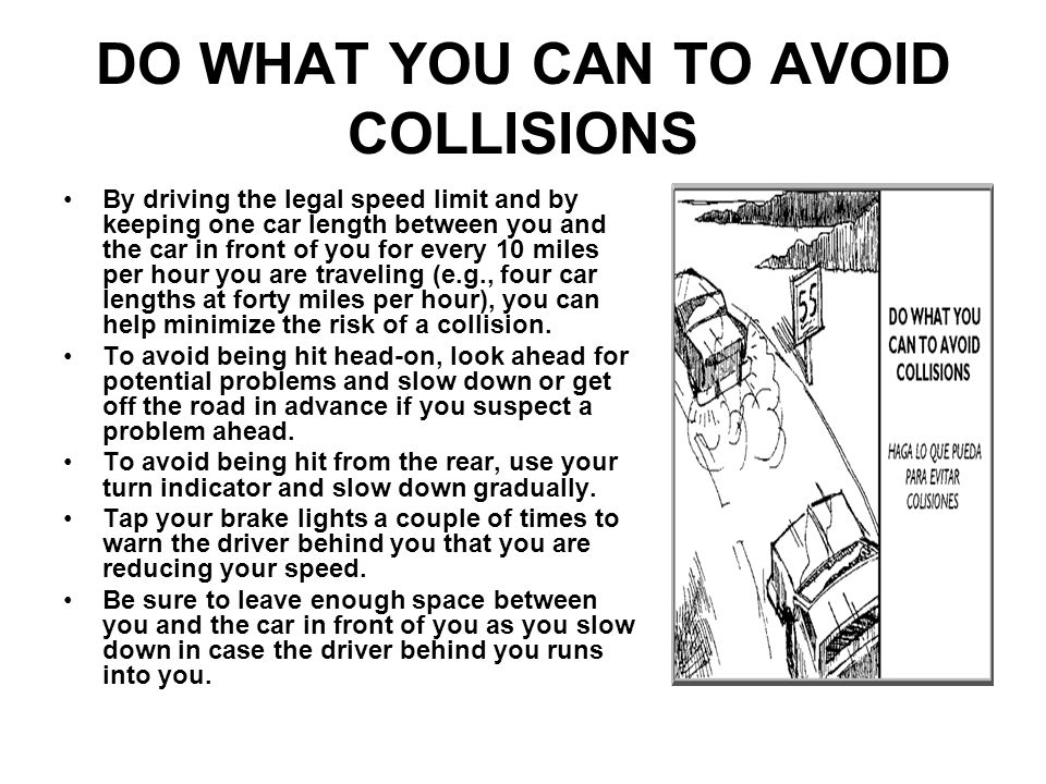 DO WHAT YOU CAN TO AVOID COLLISIONS By driving the legal speed limit and by keeping one car length between you and the car in front of you for every 10 miles per hour you are traveling (e.g., four car lengths at forty miles per hour), you can help minimize the risk of a collision.