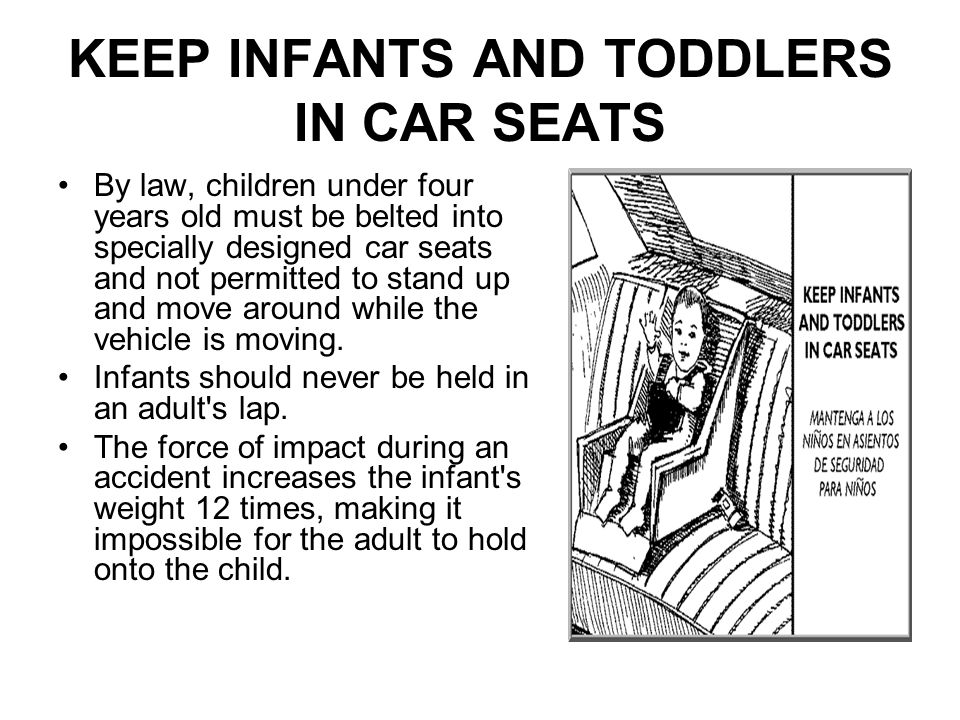KEEP INFANTS AND TODDLERS IN CAR SEATS By law, children under four years old must be belted into specially designed car seats and not permitted to stand up and move around while the vehicle is moving.