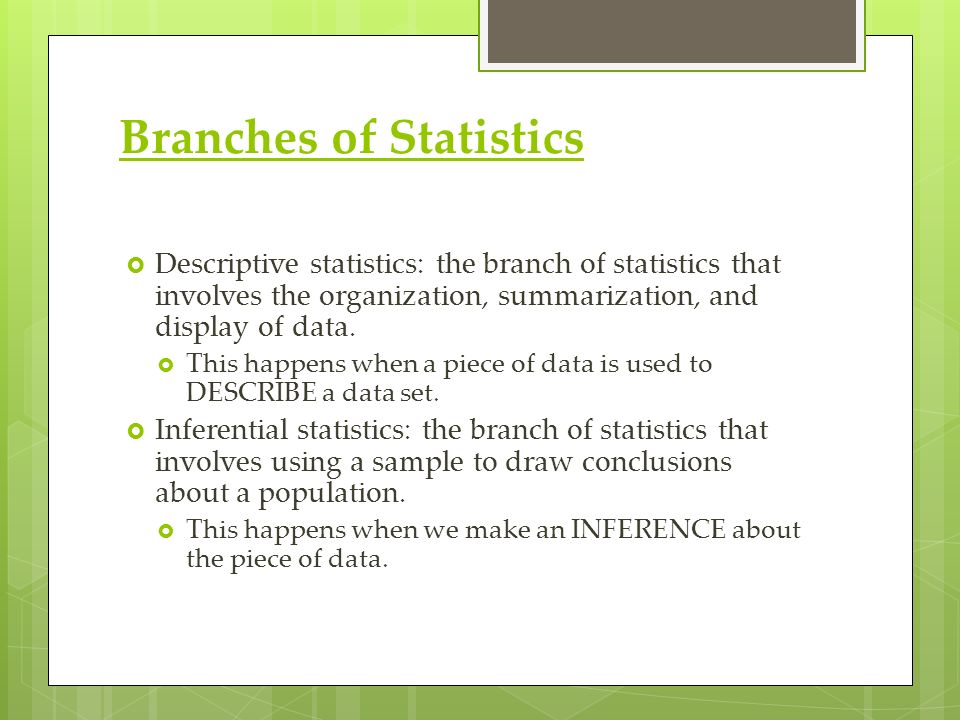 Branches of Statistics  Descriptive statistics: the branch of statistics that involves the organization, summarization, and display of data.
