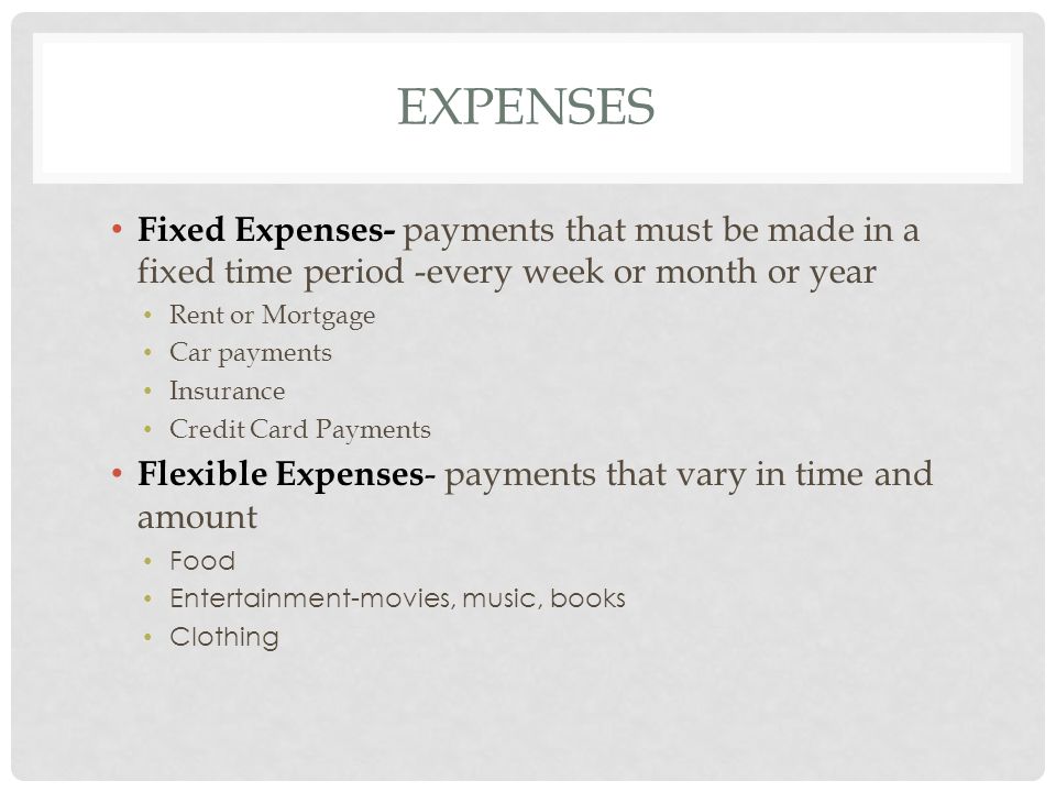 EXPENSES Fixed Expenses- payments that must be made in a fixed time period -every week or month or year Rent or Mortgage Car payments Insurance Credit Card Payments Flexible Expenses - payments that vary in time and amount Food Entertainment-movies, music, books Clothing