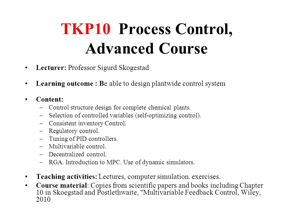TKP10 Process Control, Advanced Course Lecturer: Professor Sigurd Skogestad Learning outcome : Be able to design plantwide control system Content: –Control structure design for complete chemical plants.