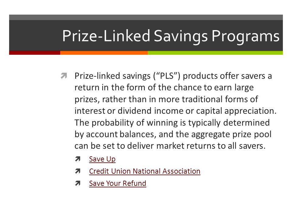 Prize-Linked Savings Programs  Prize-linked savings ( PLS ) products offer savers a return in the form of the chance to earn large prizes, rather than in more traditional forms of interest or dividend income or capital appreciation.