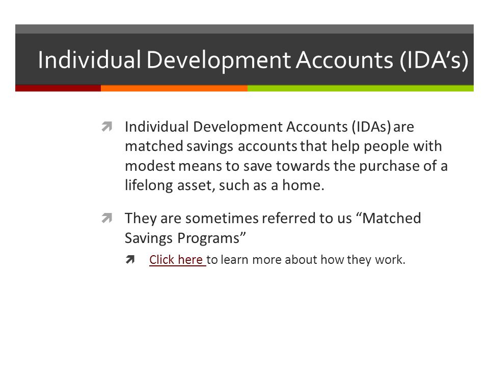 Individual Development Accounts (IDA’s)  Individual Development Accounts (IDAs) are matched savings accounts that help people with modest means to save towards the purchase of a lifelong asset, such as a home.