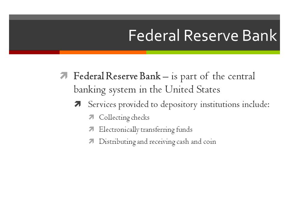 Federal Reserve Bank  Federal Reserve Bank – is part of the central banking system in the United States  Services provided to depository institutions include:  Collecting checks  Electronically transferring funds  Distributing and receiving cash and coin