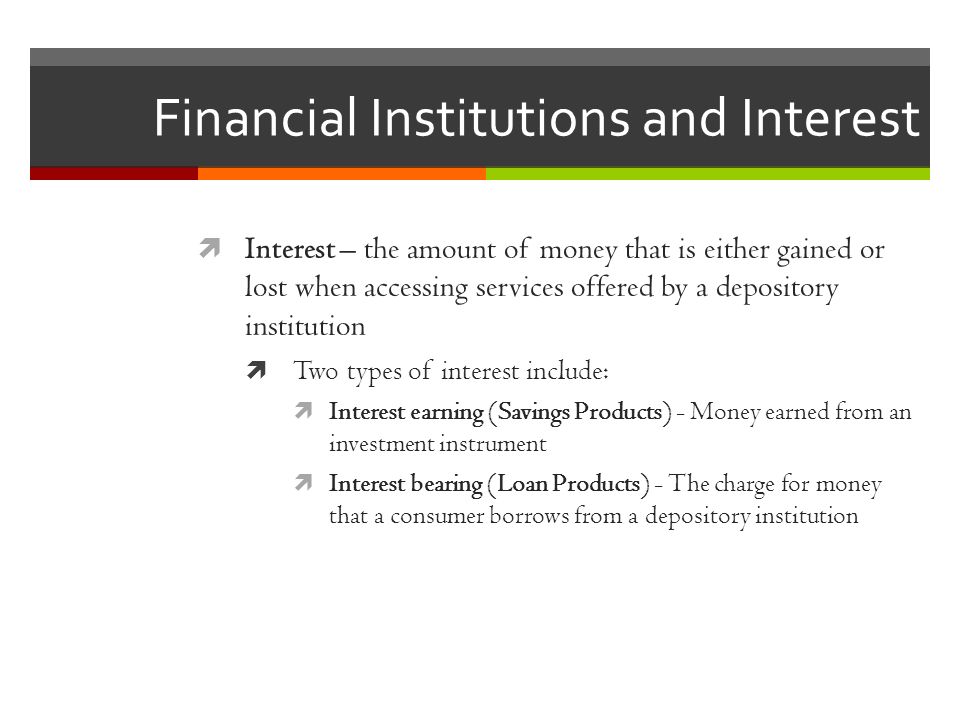 Financial Institutions and Interest  Interest – the amount of money that is either gained or lost when accessing services offered by a depository institution  Two types of interest include:  Interest earning (Savings Products) - Money earned from an investment instrument  Interest bearing (Loan Products) - The charge for money that a consumer borrows from a depository institution