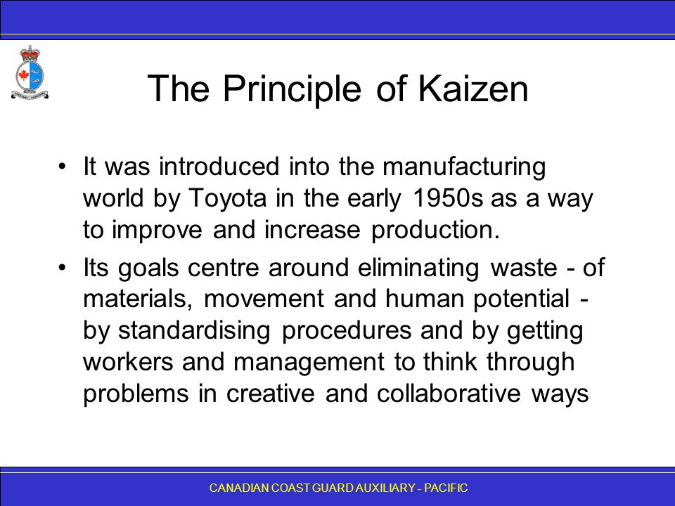 CANADIAN COAST GUARD AUXILIARY - PACIFIC The Principle of Kaizen It was introduced into the manufacturing world by Toyota in the early 1950s as a way to improve and increase production.