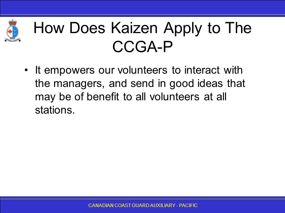 CANADIAN COAST GUARD AUXILIARY - PACIFIC How Does Kaizen Apply to The CCGA-P It empowers our volunteers to interact with the managers, and send in good ideas that may be of benefit to all volunteers at all stations.