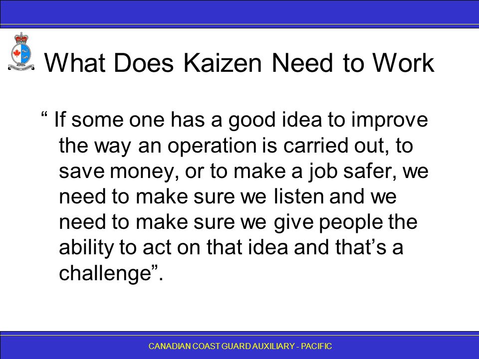 CANADIAN COAST GUARD AUXILIARY - PACIFIC What Does Kaizen Need to Work If some one has a good idea to improve the way an operation is carried out, to save money, or to make a job safer, we need to make sure we listen and we need to make sure we give people the ability to act on that idea and that’s a challenge .