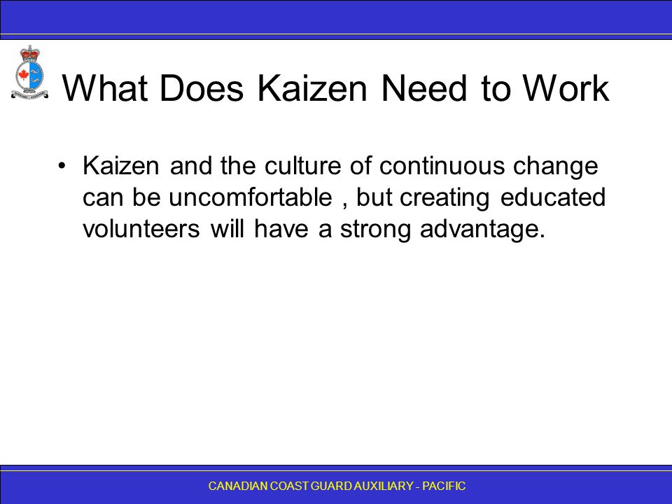 CANADIAN COAST GUARD AUXILIARY - PACIFIC What Does Kaizen Need to Work Kaizen and the culture of continuous change can be uncomfortable, but creating educated volunteers will have a strong advantage.