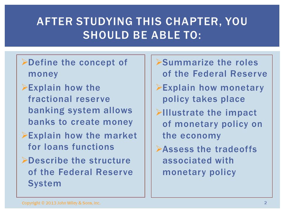  Define the concept of money  Explain how the fractional reserve banking system allows banks to create money  Explain how the market for loans functions  Describe the structure of the Federal Reserve System  Summarize the roles of the Federal Reserve  Explain how monetary policy takes place  Illustrate the impact of monetary policy on the economy  Assess the tradeoffs associated with monetary policy Copyright © 2013 John Wiley & Sons, Inc.