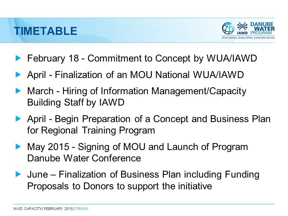 TIMETABLE  February 18 - Commitment to Concept by WUA/IAWD  April - Finalization of an MOU National WUA/IAWD  March - Hiring of Information Management/Capacity Building Staff by IAWD  April - Begin Preparation of a Concept and Business Plan for Regional Training Program  May Signing of MOU and Launch of Program Danube Water Conference  June – Finalization of Business Plan including Funding Proposals to Donors to support the initiative