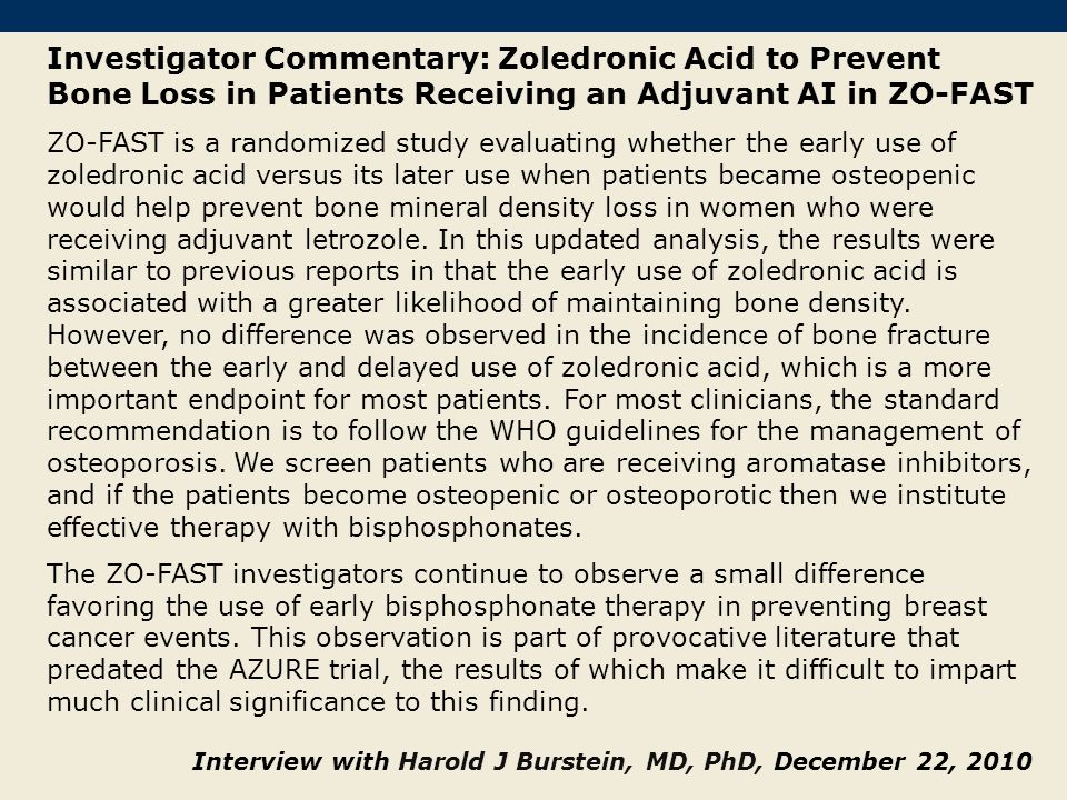 Investigator Commentary: Zoledronic Acid to Prevent Bone Loss in Patients Receiving an Adjuvant AI in ZO-FAST ZO-FAST is a randomized study evaluating whether the early use of zoledronic acid versus its later use when patients became osteopenic would help prevent bone mineral density loss in women who were receiving adjuvant letrozole.