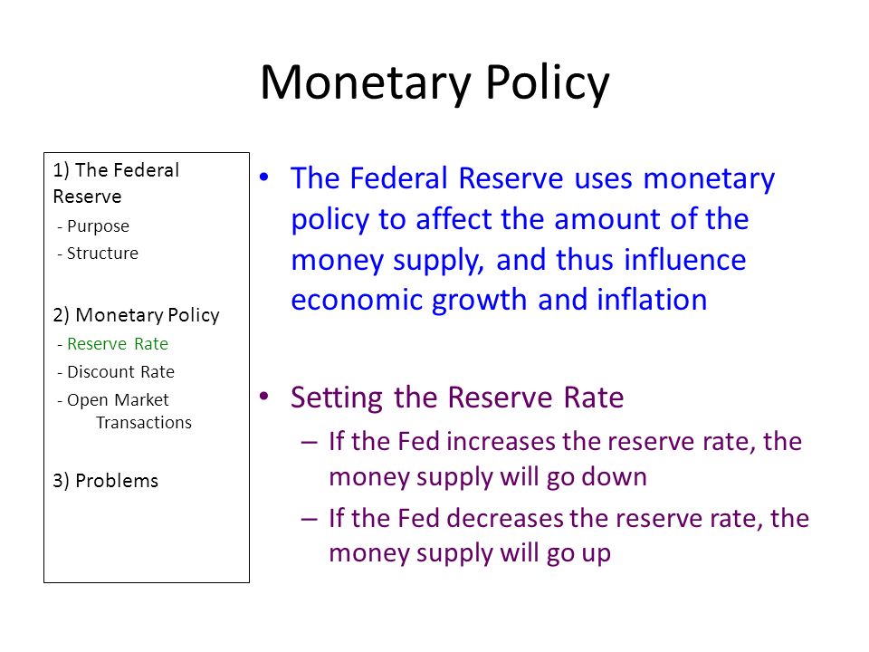 Monetary Policy 1) The Federal Reserve - Purpose - Structure 2) Monetary Policy - Reserve Rate - Discount Rate - Open Market Transactions 3) Problems The Federal Reserve uses monetary policy to affect the amount of the money supply, and thus influence economic growth and inflation Setting the Reserve Rate – If the Fed increases the reserve rate, the money supply will go down – If the Fed decreases the reserve rate, the money supply will go up