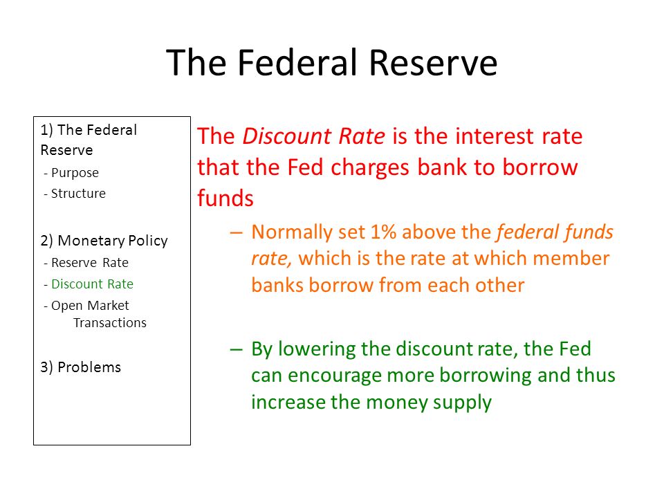 The Federal Reserve 1) The Federal Reserve - Purpose - Structure 2) Monetary Policy - Reserve Rate - Discount Rate - Open Market Transactions 3) Problems The Discount Rate is the interest rate that the Fed charges bank to borrow funds – Normally set 1% above the federal funds rate, which is the rate at which member banks borrow from each other – By lowering the discount rate, the Fed can encourage more borrowing and thus increase the money supply