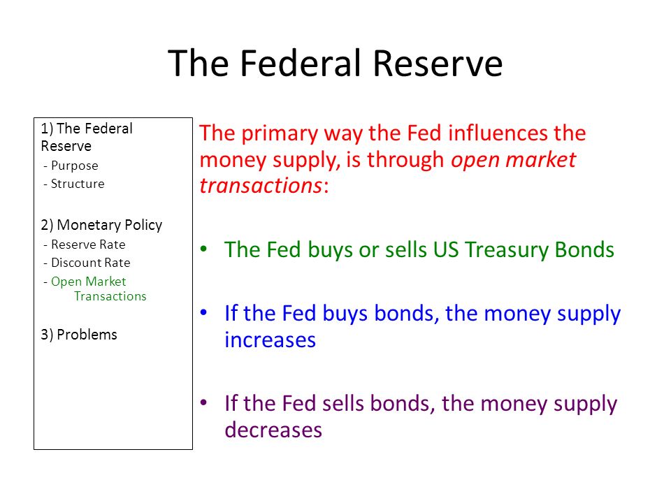 The Federal Reserve 1) The Federal Reserve - Purpose - Structure 2) Monetary Policy - Reserve Rate - Discount Rate - Open Market Transactions 3) Problems The primary way the Fed influences the money supply, is through open market transactions: The Fed buys or sells US Treasury Bonds If the Fed buys bonds, the money supply increases If the Fed sells bonds, the money supply decreases