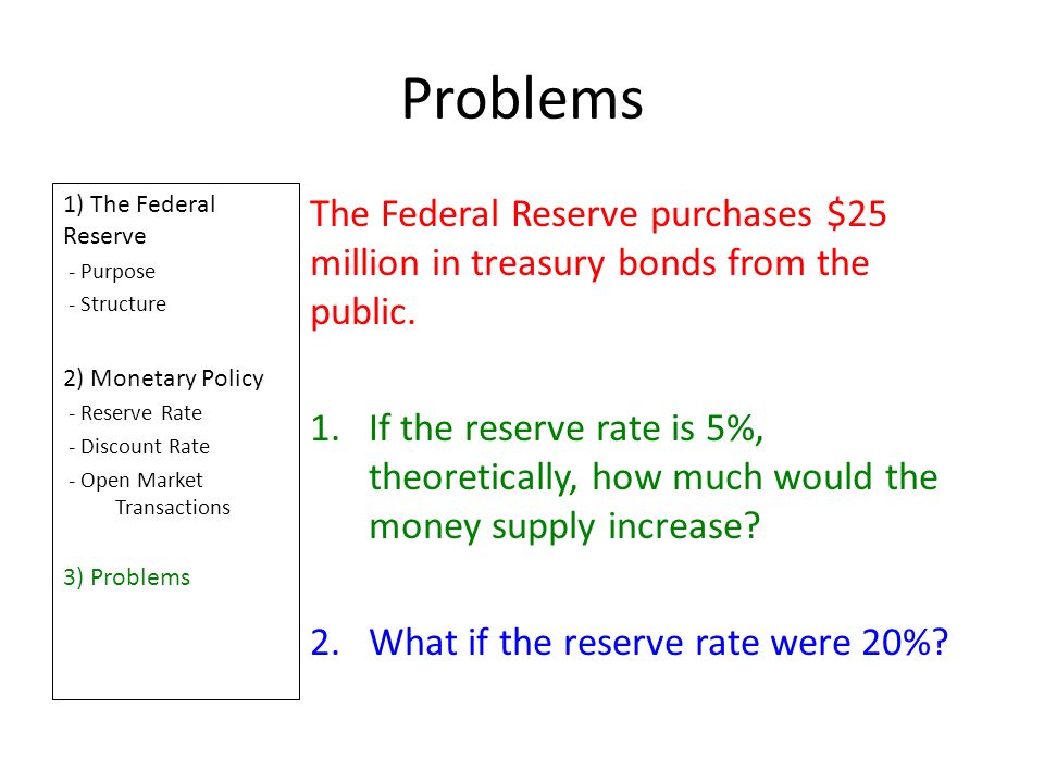 Problems 1) The Federal Reserve - Purpose - Structure 2) Monetary Policy - Reserve Rate - Discount Rate - Open Market Transactions 3) Problems The Federal Reserve purchases $25 million in treasury bonds from the public.