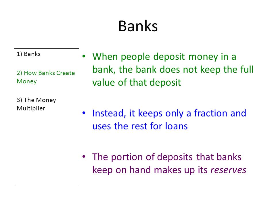 Banks 1) Banks 2) How Banks Create Money 3) The Money Multiplier When people deposit money in a bank, the bank does not keep the full value of that deposit Instead, it keeps only a fraction and uses the rest for loans The portion of deposits that banks keep on hand makes up its reserves