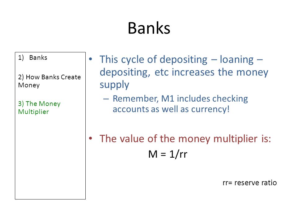 Banks 1)Banks 2) How Banks Create Money 3) The Money Multiplier This cycle of depositing – loaning – depositing, etc increases the money supply – Remember, M1 includes checking accounts as well as currency.