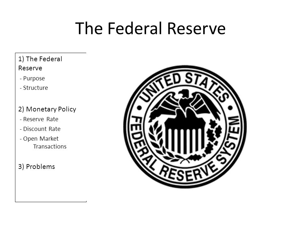 The Federal Reserve 1) The Federal Reserve - Purpose - Structure 2) Monetary Policy - Reserve Rate - Discount Rate - Open Market Transactions 3) Problems