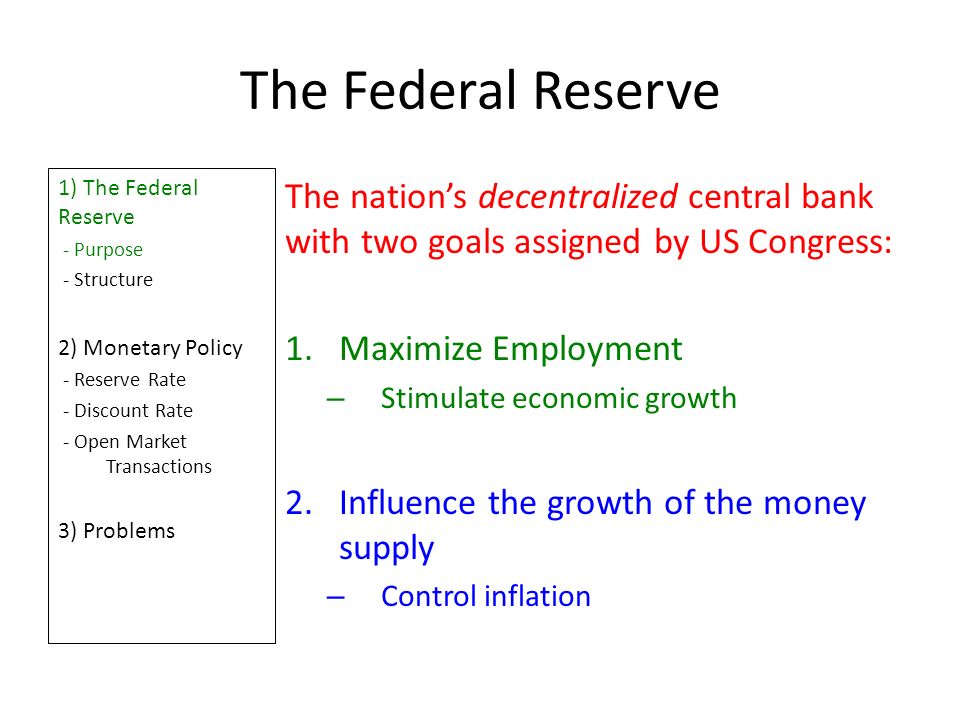 The Federal Reserve 1) The Federal Reserve - Purpose - Structure 2) Monetary Policy - Reserve Rate - Discount Rate - Open Market Transactions 3) Problems The nation’s decentralized central bank with two goals assigned by US Congress: 1.Maximize Employment – Stimulate economic growth 2.Influence the growth of the money supply – Control inflation