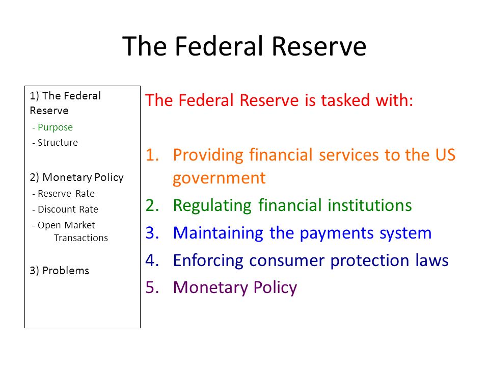 The Federal Reserve 1) The Federal Reserve - Purpose - Structure 2) Monetary Policy - Reserve Rate - Discount Rate - Open Market Transactions 3) Problems The Federal Reserve is tasked with: 1.Providing financial services to the US government 2.Regulating financial institutions 3.Maintaining the payments system 4.Enforcing consumer protection laws 5.Monetary Policy