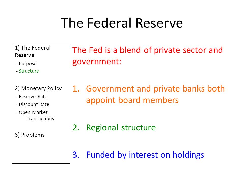 The Federal Reserve 1) The Federal Reserve - Purpose - Structure 2) Monetary Policy - Reserve Rate - Discount Rate - Open Market Transactions 3) Problems The Fed is a blend of private sector and government: 1.Government and private banks both appoint board members 2.Regional structure 3.Funded by interest on holdings