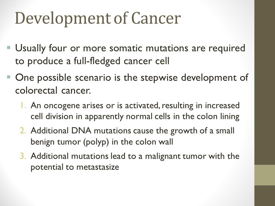 Development of Cancer  Usually four or more somatic mutations are required to produce a full-fledged cancer cell  One possible scenario is the stepwise development of colorectal cancer.