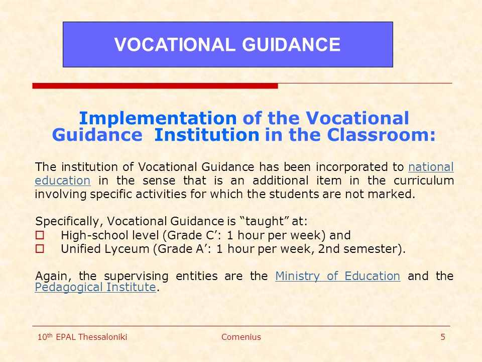 10 th EPAL ThessalonikiComenius5 Implementation of the Vocational Guidance Institution in the Classroom: The institution of Vocational Guidance has been incorporated to national education in the sense that is an additional item in the curriculum involving specific activities for which the students are not marked.national education Specifically, Vocational Guidance is taught at:  High-school level (Grade C’: 1 hour per week) and  Unified Lyceum (Grade A’: 1 hour per week, 2nd semester).