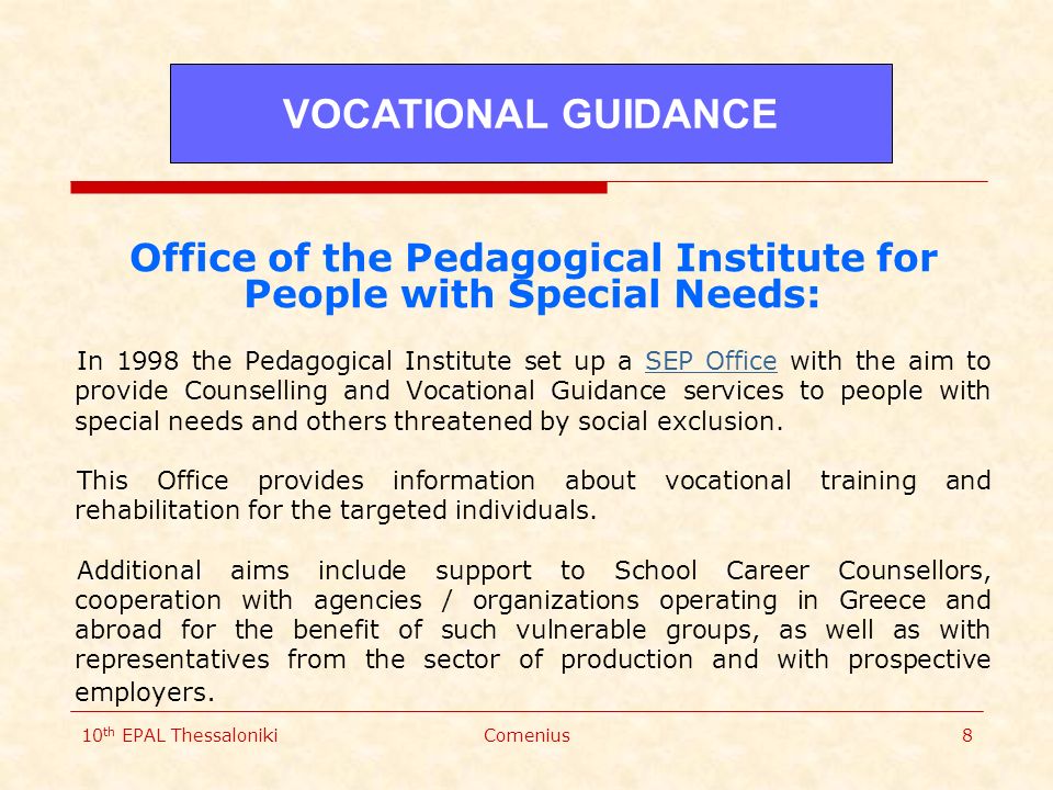 10 th EPAL ThessalonikiComenius8 Office of the Pedagogical Institute for People with Special Needs: In 1998 the Pedagogical Institute set up a SEP Office with the aim to provide Counselling and Vocational Guidance services to people with special needs and others threatened by social exclusion.SEP Office This Office provides information about vocational training and rehabilitation for the targeted individuals.