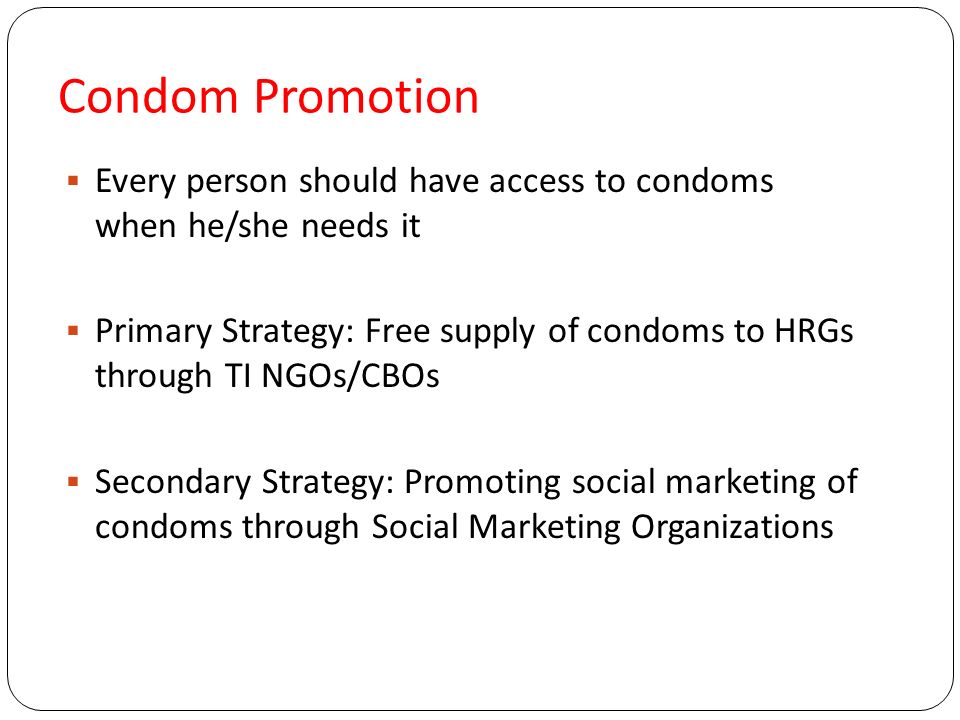 Condom Promotion  Every person should have access to condoms when he/she needs it  Primary Strategy: Free supply of condoms to HRGs through TI NGOs/CBOs  Secondary Strategy: Promoting social marketing of condoms through Social Marketing Organizations