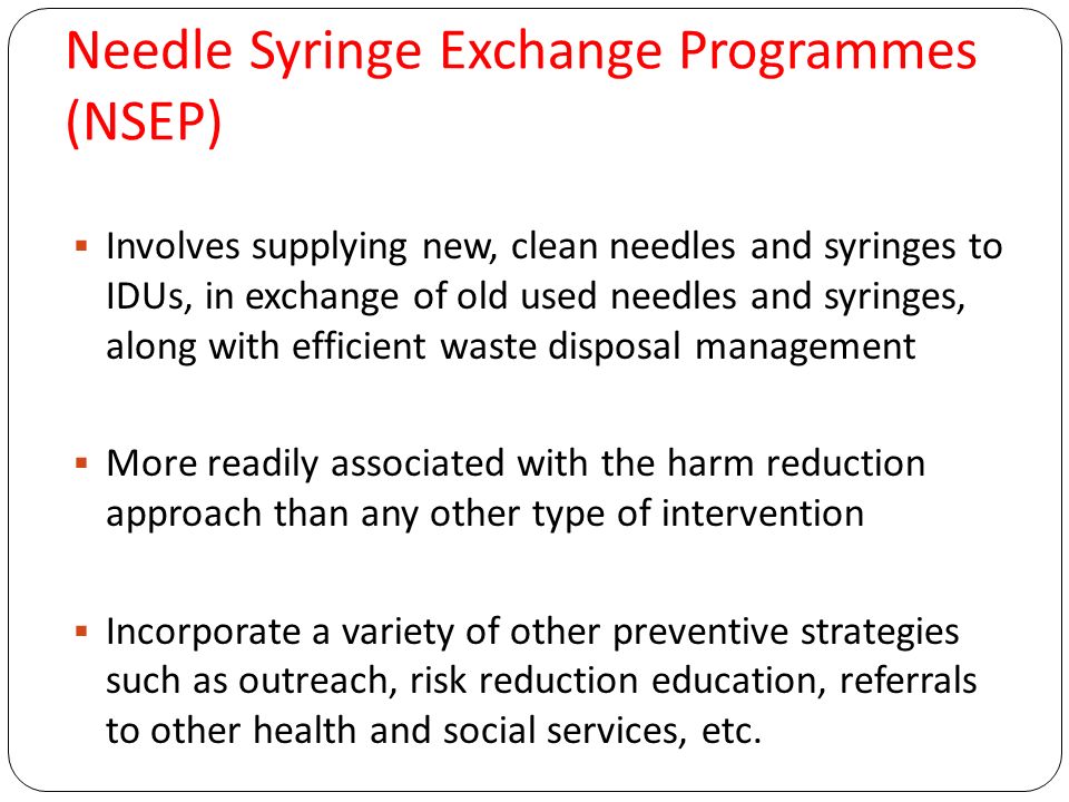 Needle Syringe Exchange Programmes (NSEP)  Involves supplying new, clean needles and syringes to IDUs, in exchange of old used needles and syringes, along with efficient waste disposal management  More readily associated with the harm reduction approach than any other type of intervention  Incorporate a variety of other preventive strategies such as outreach, risk reduction education, referrals to other health and social services, etc.