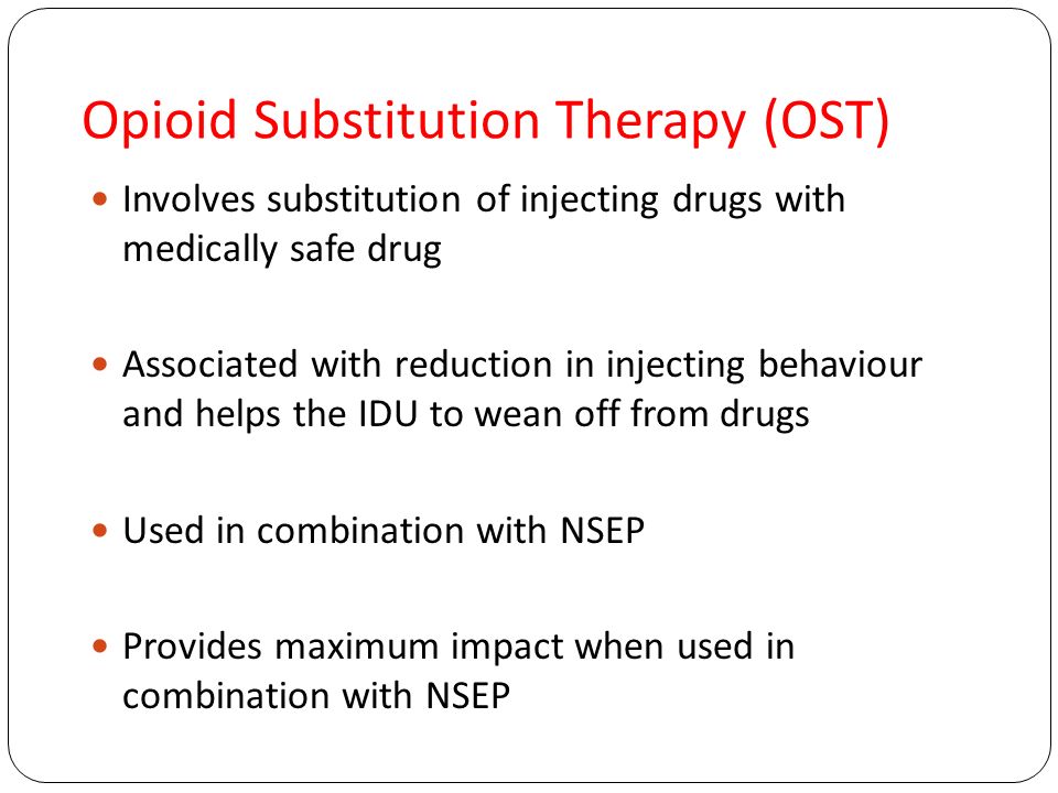 Opioid Substitution Therapy (OST) Involves substitution of injecting drugs with medically safe drug Associated with reduction in injecting behaviour and helps the IDU to wean off from drugs Used in combination with NSEP Provides maximum impact when used in combination with NSEP