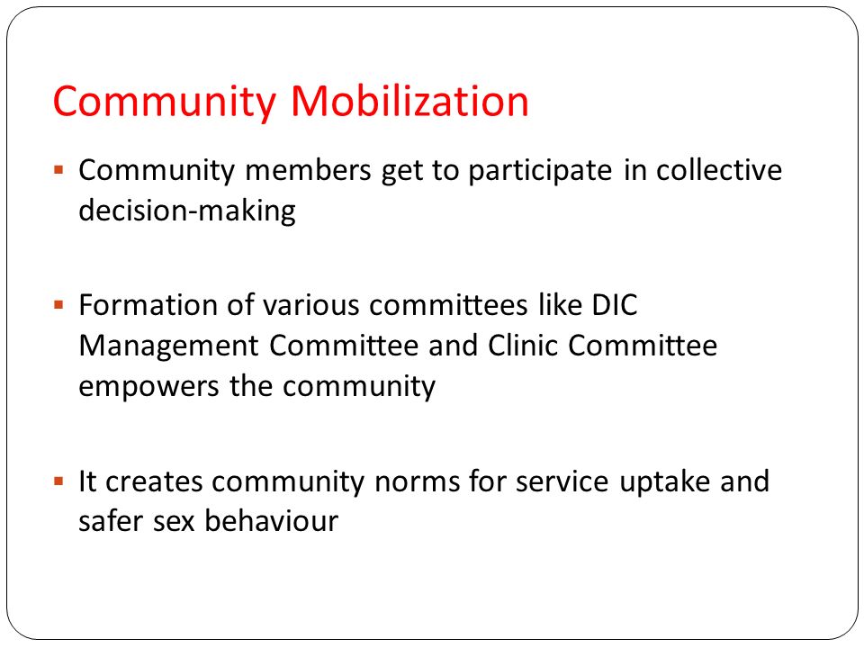 Community Mobilization  Community members get to participate in collective decision-making  Formation of various committees like DIC Management Committee and Clinic Committee empowers the community  It creates community norms for service uptake and safer sex behaviour
