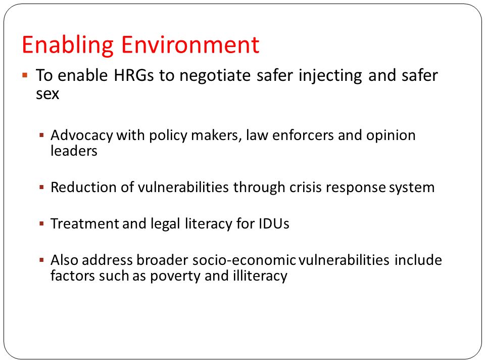 Enabling Environment  To enable HRGs to negotiate safer injecting and safer sex  Advocacy with policy makers, law enforcers and opinion leaders  Reduction of vulnerabilities through crisis response system  Treatment and legal literacy for IDUs  Also address broader socio-economic vulnerabilities include factors such as poverty and illiteracy